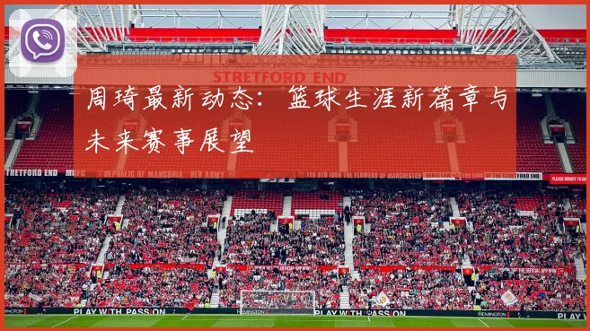 周琦最新动态：篮球生涯新篇章与未来赛事展望