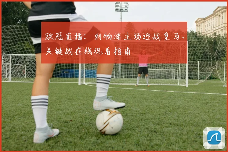 欧冠直播：利物浦主场迎战皇马，关键战在线观看指南