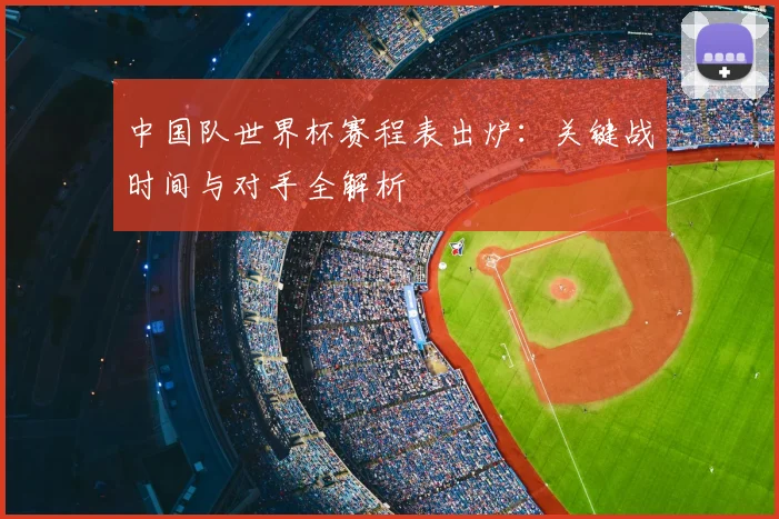 中国队世界杯赛程表出炉：关键战时间与对手全解析
