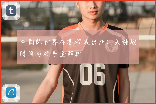 中国队世界杯赛程表出炉：关键战时间与对手全解析