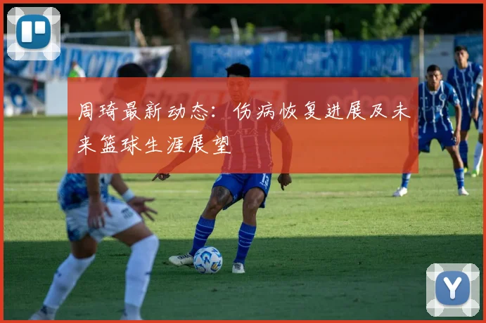 周琦最新动态：伤病恢复进展及未来篮球生涯展望