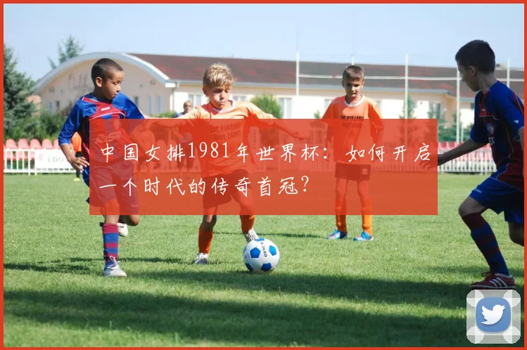 中国女排1981年世界杯:如何开启一个时代的传奇首冠?