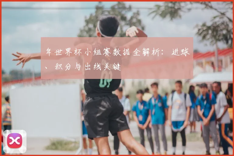 年世界杯小组赛数据全解析：进球、积分与出线关键