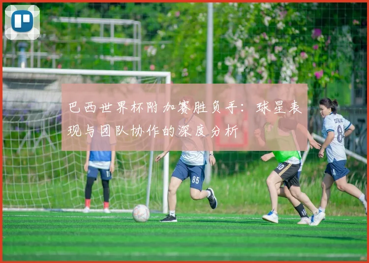 巴西世界杯附加赛胜负手：球星表现与团队协作的深度分析