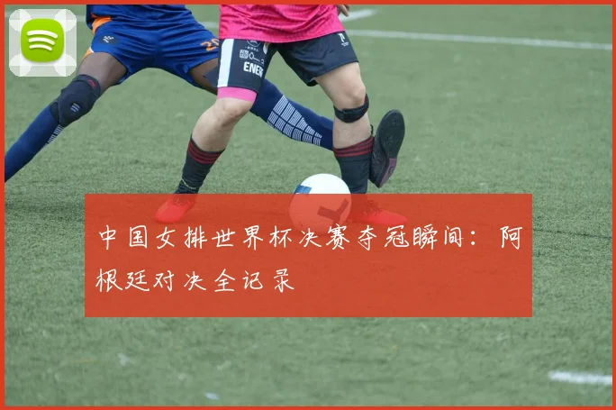中国女排世界杯决赛夺冠瞬间:阿根廷对决全记录