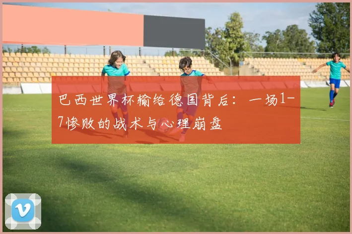 巴西世界杯输给德国背后：一场1-7惨败的战术与心理崩盘