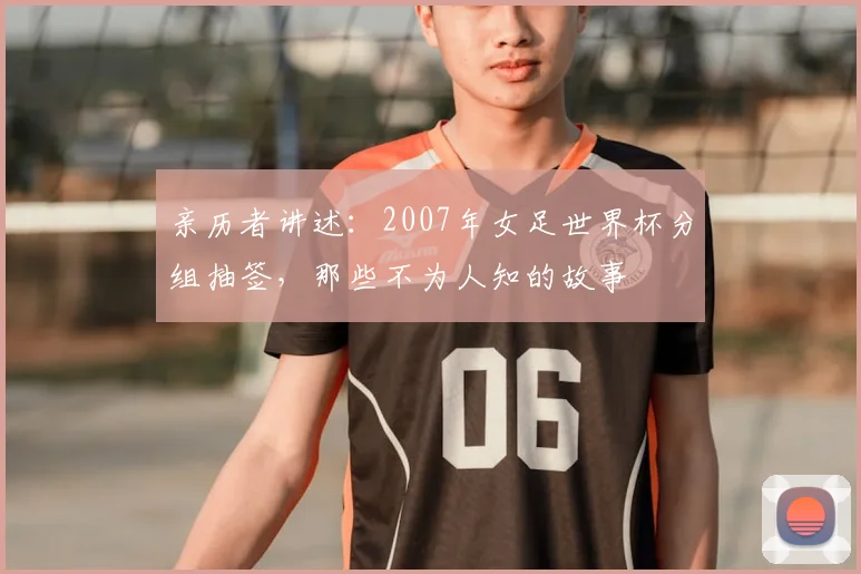 亲历者讲述:2007年女足世界杯分组抽签,那些不为人知的故事