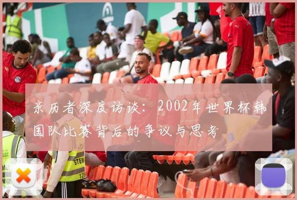 亲历者深度访谈:2002年世界杯韩国队比赛背后的争议与思考