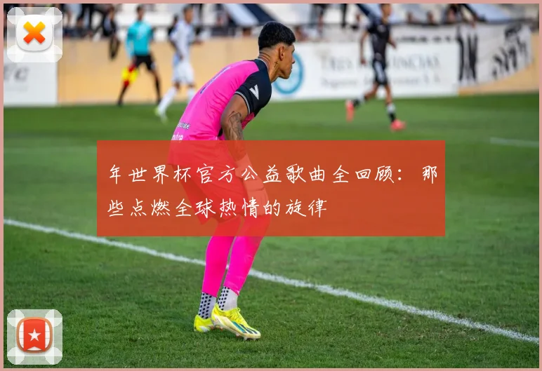 年世界杯官方公益歌曲全回顾：那些点燃全球热情的旋律