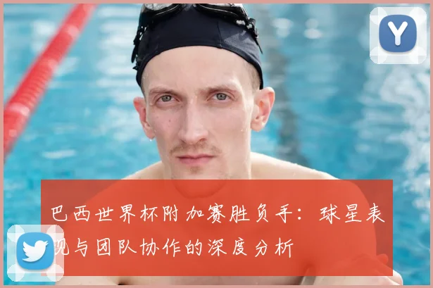 巴西世界杯附加赛胜负手：球星表现与团队协作的深度分析